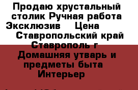  Продаю хрустальный столик.Ручная работа.Эксклюзив. › Цена ­ 30 000 - Ставропольский край, Ставрополь г. Домашняя утварь и предметы быта » Интерьер   